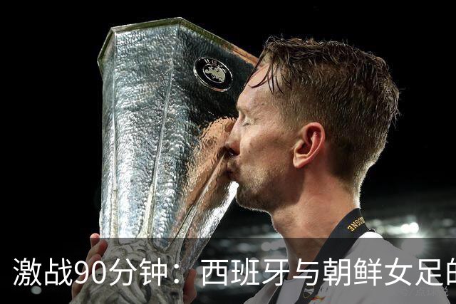 激战90分钟：西班牙与朝鲜女足的“零星大战